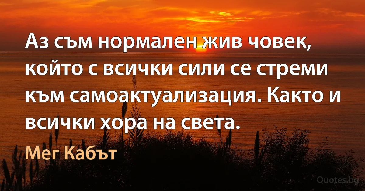 Аз съм нормален жив човек, който с всички сили се стреми към самоактуализация. Както и всички хора на света. (Мег Кабът)