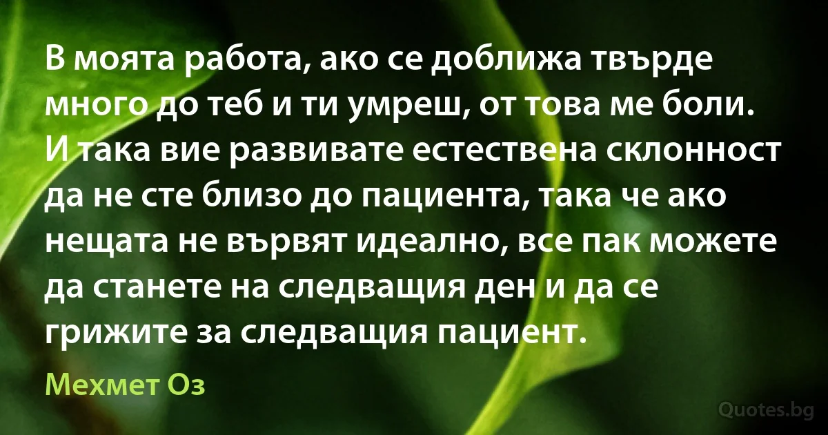 В моята работа, ако се доближа твърде много до теб и ти умреш, от това ме боли. И така вие развивате естествена склонност да не сте близо до пациента, така че ако нещата не вървят идеално, все пак можете да станете на следващия ден и да се грижите за следващия пациент. (Мехмет Оз)