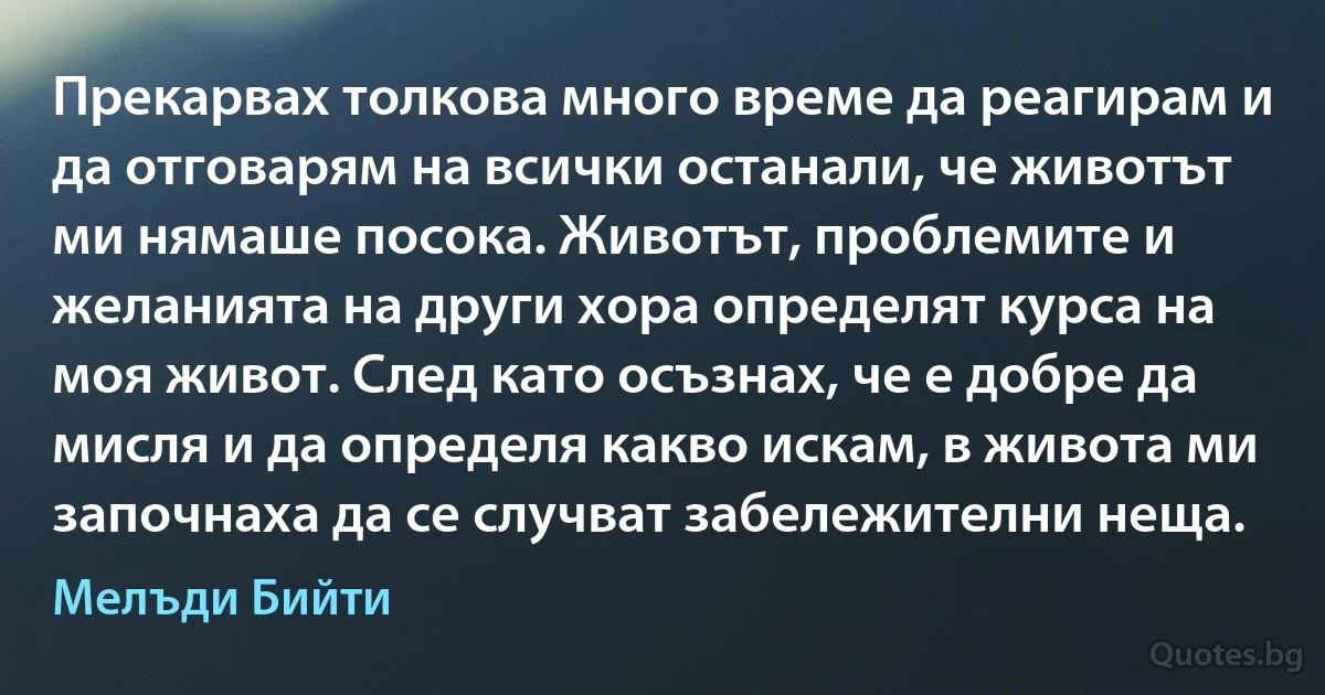 Прекарвах толкова много време да реагирам и да отговарям на всички останали, че животът ми нямаше посока. Животът, проблемите и желанията на други хора определят курса на моя живот. След като осъзнах, че е добре да мисля и да определя какво искам, в живота ми започнаха да се случват забележителни неща. (Мелъди Бийти)