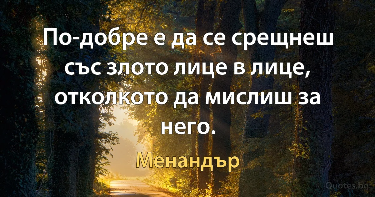 По-добре е да се срещнеш със злото лице в лице, отколкото да мислиш за него. (Менандър)