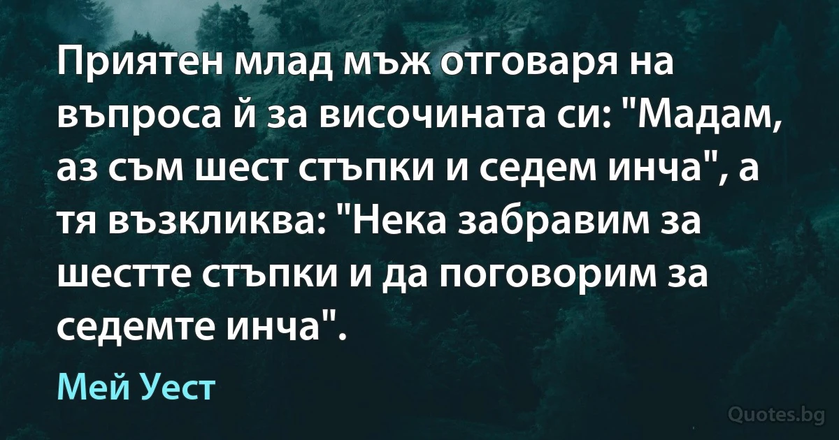 Приятен млад мъж отговаря на въпроса й за височината си: "Мадам, аз съм шест стъпки и седем инча", а тя възкликва: "Нека забравим за шестте стъпки и да поговорим за седемте инча". (Мей Уест)