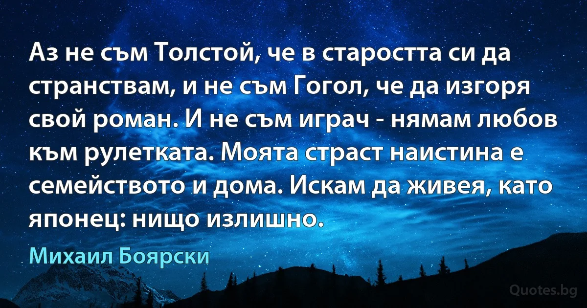 Аз не съм Толстой, че в старостта си да странствам, и не съм Гогол, че да изгоря свой роман. И не съм играч - нямам любов към рулетката. Моята страст наистина е семейството и дома. Искам да живея, като японец: нищо излишно. (Михаил Боярски)