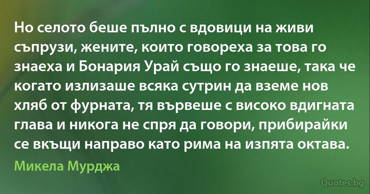 Но селото беше пълно с вдовици на живи съпрузи, жените, които говореха за това го знаеха и Бонария Урай също го знаеше, така че когато излизаше всяка сутрин да вземе нов хляб от фурната, тя вървеше с високо вдигната глава и никога не спря да говори, прибирайки се вкъщи направо като рима на изпята октава. (Микела Мурджа)