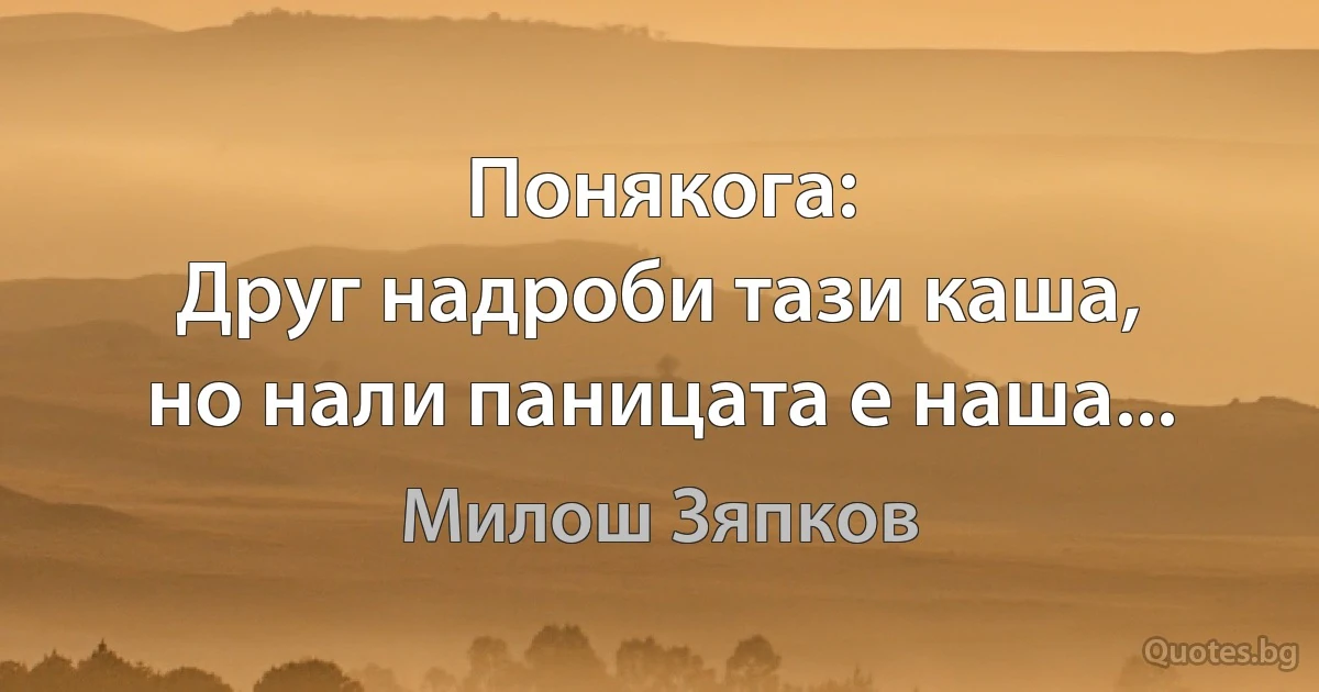 Понякога:
Друг надроби тази каша,
но нали паницата е наша... (Милош Зяпков)