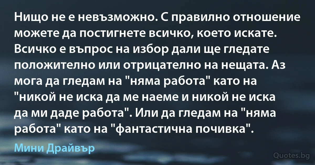 Нищо не е невъзможно. С правилно отношение можете да постигнете всичко, което искате. Всичко е въпрос на избор дали ще гледате положително или отрицателно на нещата. Аз мога да гледам на "няма работа" като на "никой не иска да ме наеме и никой не иска да ми даде работа". Или да гледам на "няма работа" като на "фантастична почивка". (Мини Драйвър)