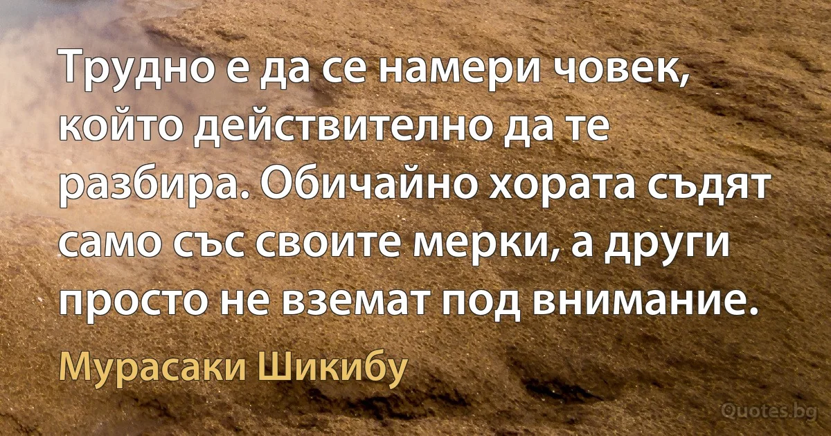 Трудно е да се намери човек, който действително да те разбира. Обичайно хората съдят само със своите мерки, а други просто не вземат под внимание. (Мурасаки Шикибу)