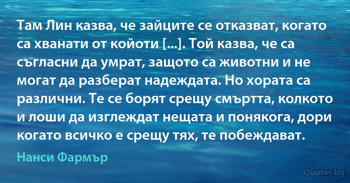 Там Лин казва, че зайците се отказват, когато са хванати от койоти [...]. Той казва, че са съгласни да умрат, защото са животни и не могат да разберат надеждата. Но хората са различни. Те се борят срещу смъртта, колкото и лоши да изглеждат нещата и понякога, дори когато всичко е срещу тях, те побеждават. (Нанси Фармър)