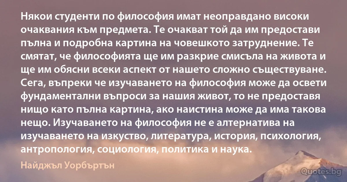 Някои студенти по философия имат неоправдано високи очаквания към предмета. Те очакват той да им предостави пълна и подробна картина на човешкото затруднение. Те смятат, че философията ще им разкрие смисъла на живота и ще им обясни всеки аспект от нашето сложно съществуване. Сега, въпреки че изучаването на философия може да освети фундаментални въпроси за нашия живот, то не предоставя нищо като пълна картина, ако наистина може да има такова нещо. Изучаването на философия не е алтернатива на изучаването на изкуство, литература, история, психология, антропология, социология, политика и наука. (Найджъл Уорбъртън)