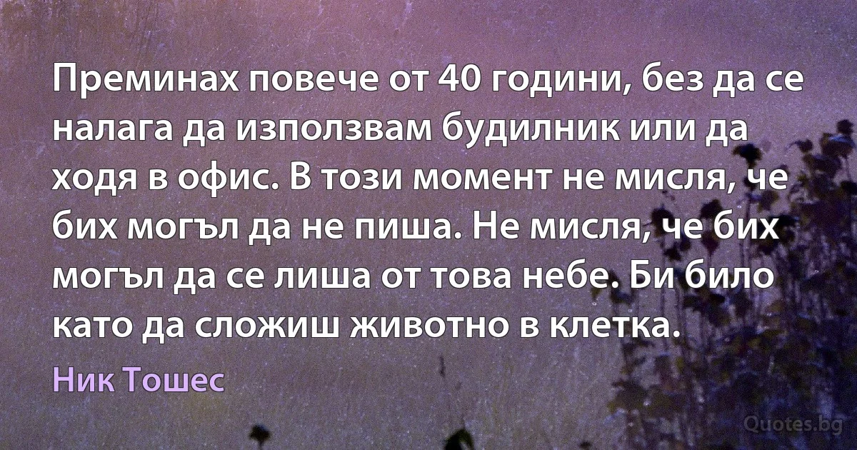 Преминах повече от 40 години, без да се налага да използвам будилник или да ходя в офис. В този момент не мисля, че бих могъл да не пиша. Не мисля, че бих могъл да се лиша от това небе. Би било като да сложиш животно в клетка. (Ник Тошес)