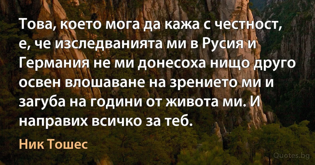 Това, което мога да кажа с честност, е, че изследванията ми в Русия и Германия не ми донесоха нищо друго освен влошаване на зрението ми и загуба на години от живота ми. И направих всичко за теб. (Ник Тошес)