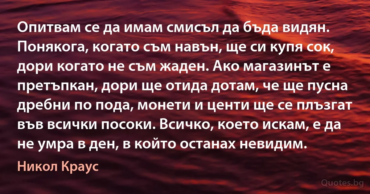 Опитвам се да имам смисъл да бъда видян. Понякога, когато съм навън, ще си купя сок, дори когато не съм жаден. Ако магазинът е претъпкан, дори ще отида дотам, че ще пусна дребни по пода, монети и центи ще се плъзгат във всички посоки. Всичко, което искам, е да не умра в ден, в който останах невидим. (Никол Краус)