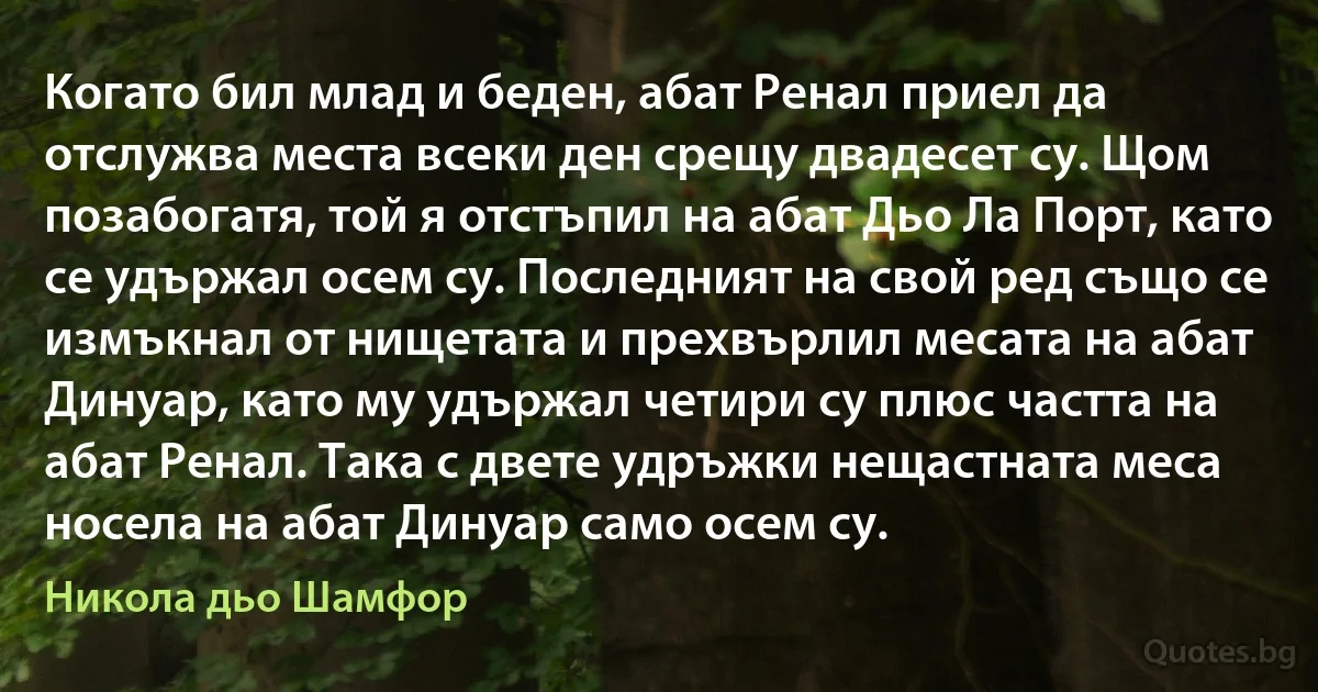 Когато бил млад и беден, абат Ренал приел да отслужва места всеки ден срещу двадесет су. Щом позабогатя, той я отстъпил на абат Дьо Ла Порт, като се удържал осем су. Последният на свой ред също се измъкнал от нищетата и прехвърлил месата на абат Динуар, като му удържал четири су плюс частта на абат Ренал. Така с двете удръжки нещастната меса носела на абат Динуар само осем су. (Никола дьо Шамфор)