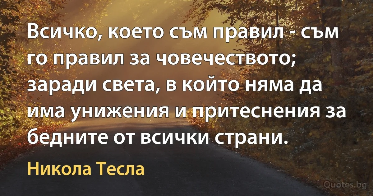 Всичко, което съм правил - съм го правил за човечеството; заради света, в който няма да има унижения и притеснения за бедните от всички страни. (Никола Тесла)