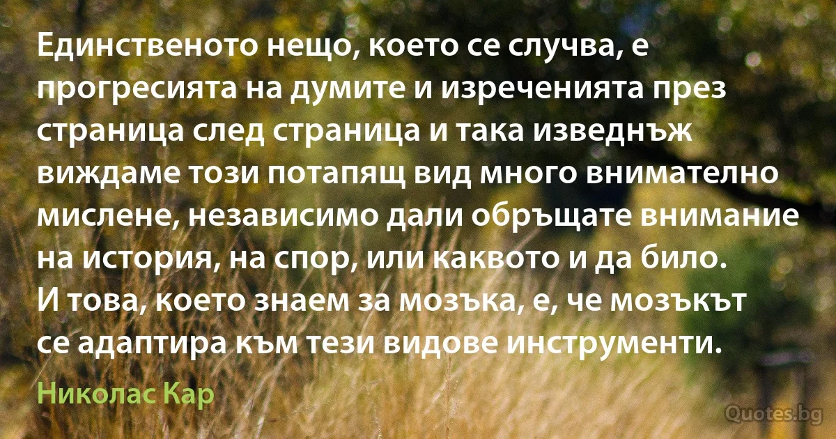 Единственото нещо, което се случва, е прогресията на думите и изреченията през страница след страница и така изведнъж виждаме този потапящ вид много внимателно мислене, независимо дали обръщате внимание на история, на спор, или каквото и да било. И това, което знаем за мозъка, е, че мозъкът се адаптира към тези видове инструменти. (Николас Кар)