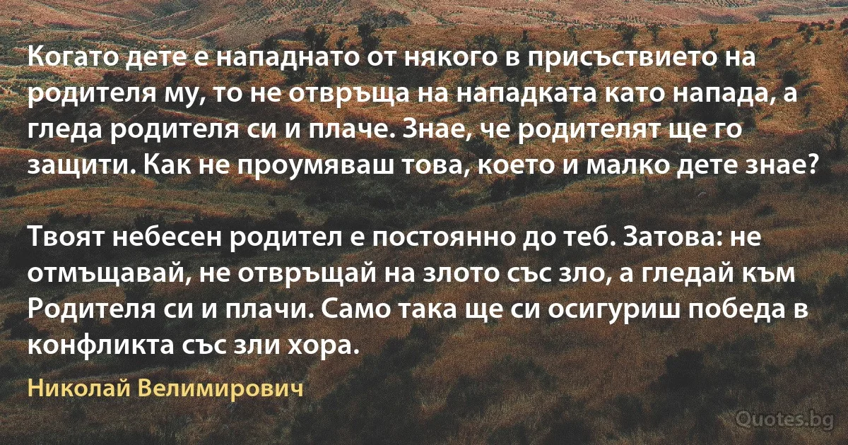 Когато дете е нападнато от някого в присъствието на родителя му, то не отвръща на нападката като напада, а гледа родителя си и плаче. Знае, че родителят ще го защити. Как не проумяваш това, което и малко дете знае? 

Твоят небесен родител е постоянно до теб. Затова: не отмъщавай, не отвръщай на злото със зло, а гледай към Родителя си и плачи. Само така ще си осигуриш победа в конфликта със зли хора. (Николай Велимирович)