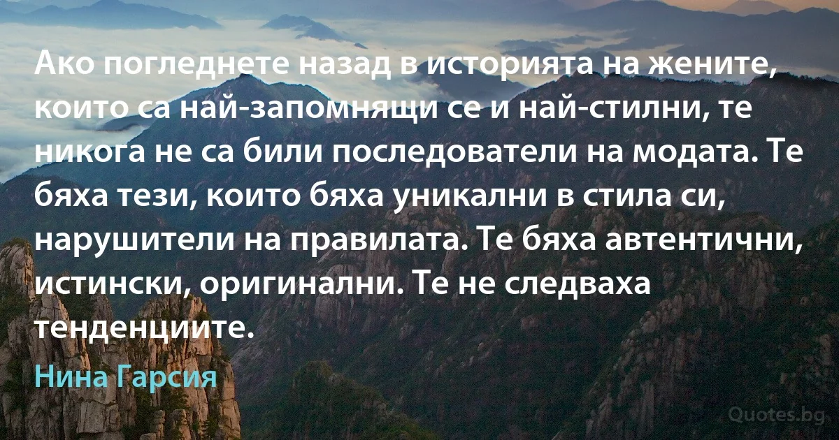 Ако погледнете назад в историята на жените, които са най-запомнящи се и най-стилни, те никога не са били последователи на модата. Те бяха тези, които бяха уникални в стила си, нарушители на правилата. Те бяха автентични, истински, оригинални. Те не следваха тенденциите. (Нина Гарсия)