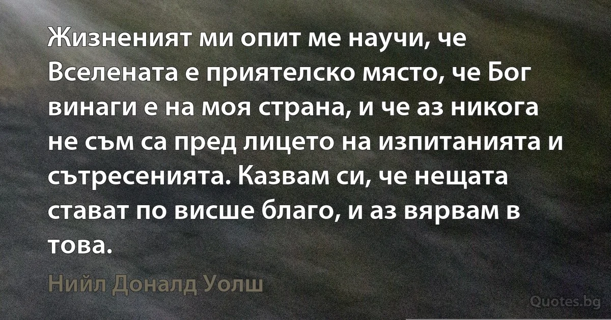 Жизненият ми опит ме научи, че Вселената е приятелско място, че Бог винаги е на моя страна, и че аз никога не съм са пред лицето на изпитанията и сътресенията. Казвам си, че нещата стават по висше благо, и аз вярвам в това. (Нийл Доналд Уолш)