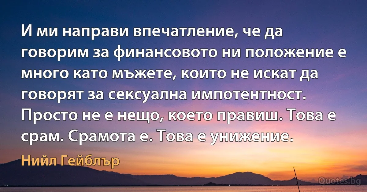 И ми направи впечатление, че да говорим за финансовото ни положение е много като мъжете, които не искат да говорят за сексуална импотентност. Просто не е нещо, което правиш. Това е срам. Срамота е. Това е унижение. (Нийл Гейблър)