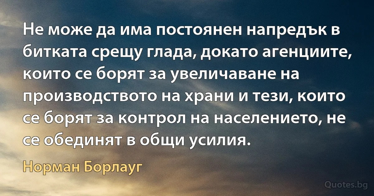 Не може да има постоянен напредък в битката срещу глада, докато агенциите, които се борят за увеличаване на производството на храни и тези, които се борят за контрол на населението, не се обединят в общи усилия. (Норман Борлауг)