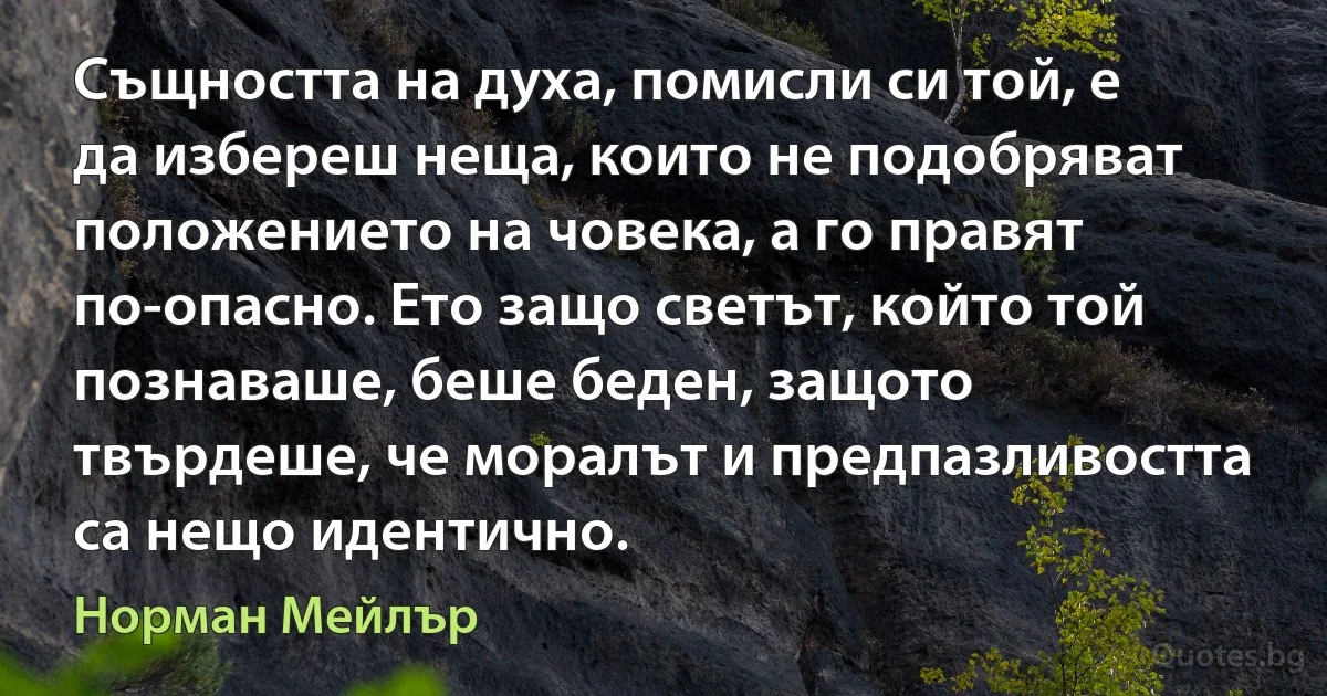 Същността на духа, помисли си той, е да избереш неща, които не подобряват положението на човека, а го правят по-опасно. Ето защо светът, който той познаваше, беше беден, защото твърдеше, че моралът и предпазливостта са нещо идентично. (Норман Мейлър)