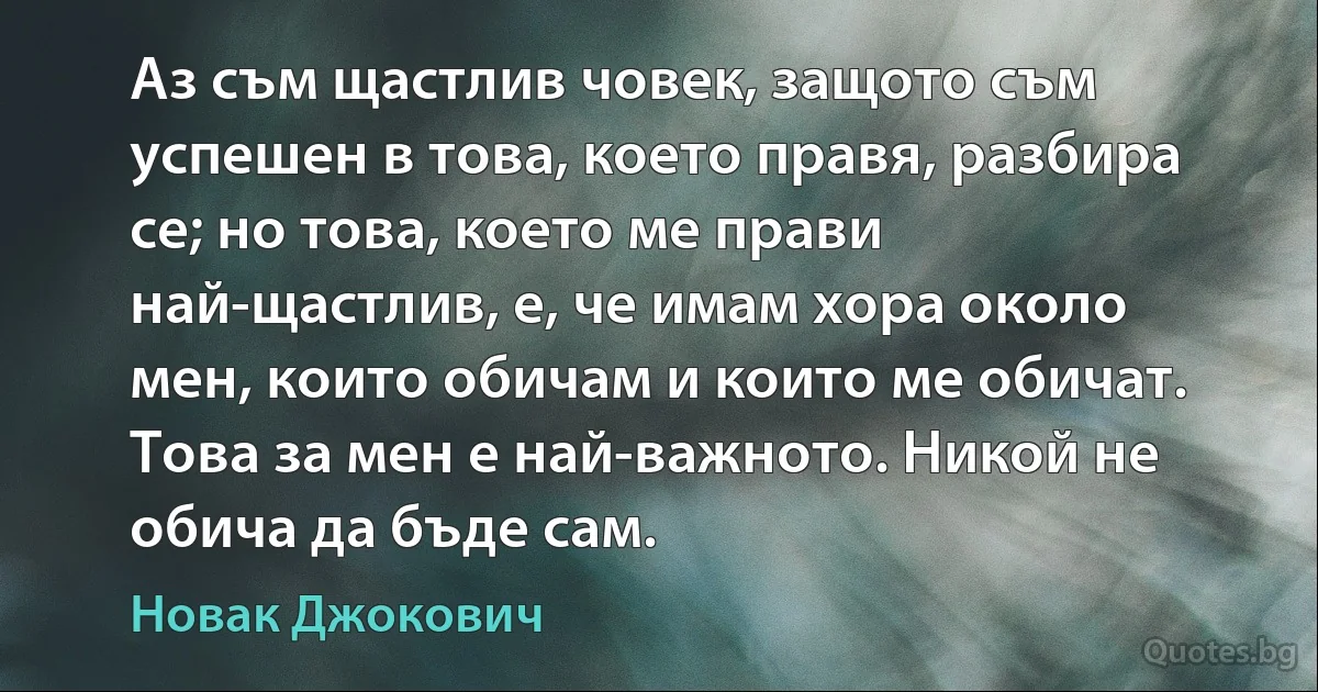 Аз съм щастлив човек, защото съм успешен в това, което правя, разбира се; но това, което ме прави най-щастлив, е, че имам хора около мен, които обичам и които ме обичат. Това за мен е най-важното. Никой не обича да бъде сам. (Новак Джокович)