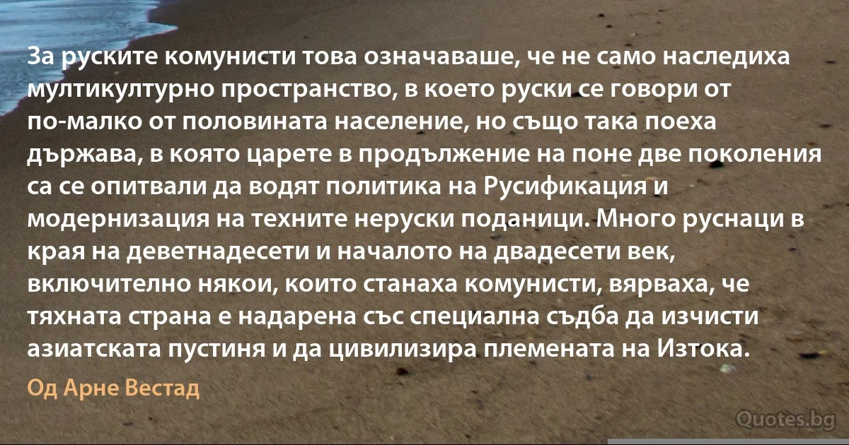 За руските комунисти това означаваше, че не само наследиха мултикултурно пространство, в което руски се говори от по-малко от половината население, но също така поеха държава, в която царете в продължение на поне две поколения са се опитвали да водят политика на Русификация и модернизация на техните неруски поданици. Много руснаци в края на деветнадесети и началото на двадесети век, включително някои, които станаха комунисти, вярваха, че тяхната страна е надарена със специална съдба да изчисти азиатската пустиня и да цивилизира племената на Изтока. (Од Арне Вестад)