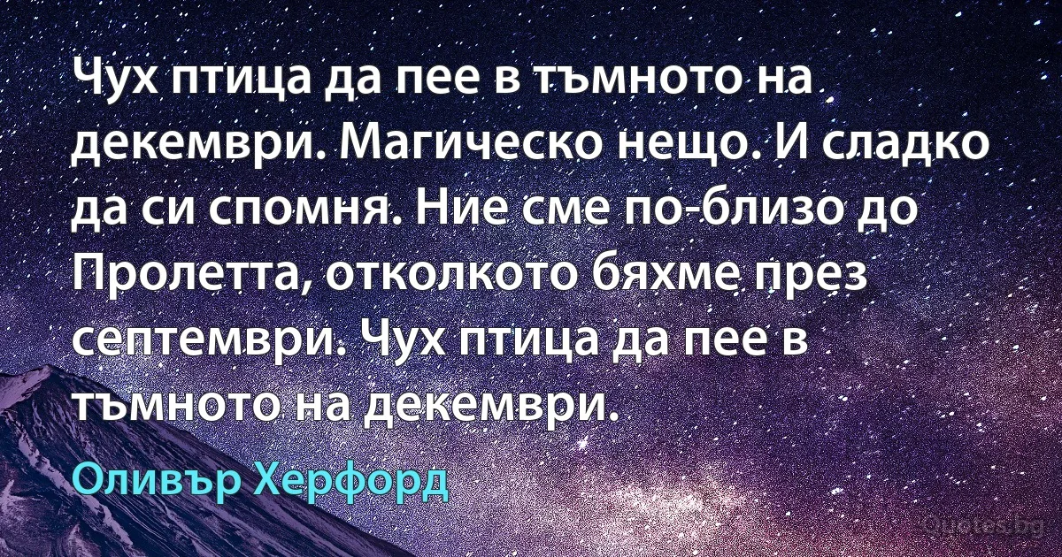 Чух птица да пее в тъмното на декември. Магическо нещо. И сладко да си спомня. Ние сме по-близо до Пролетта, отколкото бяхме през септември. Чух птица да пее в тъмното на декември. (Оливър Херфорд)