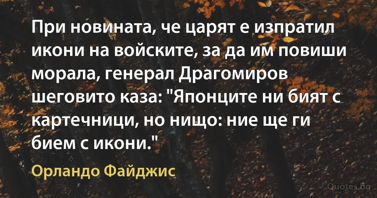 При новината, че царят е изпратил икони на войските, за да им повиши морала, генерал Драгомиров шеговито каза: "Японците ни бият с картечници, но нищо: ние ще ги бием с икони." (Орландо Файджис)