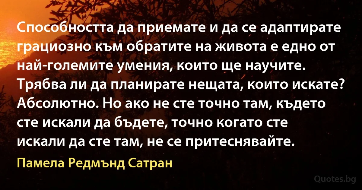 Способността да приемате и да се адаптирате грациозно към обратите на живота е едно от най-големите умения, които ще научите. Трябва ли да планирате нещата, които искате? Абсолютно. Но ако не сте точно там, където сте искали да бъдете, точно когато сте искали да сте там, не се притеснявайте. (Памела Редмънд Сатран)