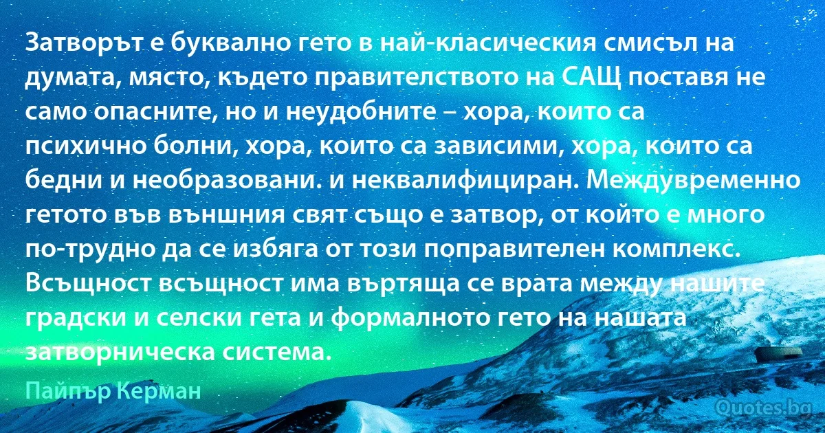 Затворът е буквално гето в най-класическия смисъл на думата, място, където правителството на САЩ поставя не само опасните, но и неудобните – хора, които са психично болни, хора, които са зависими, хора, които са бедни и необразовани. и неквалифициран. Междувременно гетото във външния свят също е затвор, от който е много по-трудно да се избяга от този поправителен комплекс. Всъщност всъщност има въртяща се врата между нашите градски и селски гета и формалното гето на нашата затворническа система. (Пайпър Керман)