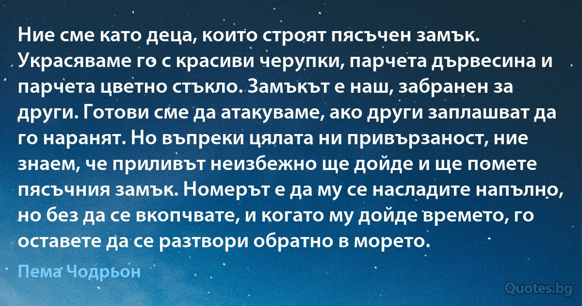 Ние сме като деца, които строят пясъчен замък. Украсяваме го с красиви черупки, парчета дървесина и парчета цветно стъкло. Замъкът е наш, забранен за други. Готови сме да атакуваме, ако други заплашват да го наранят. Но въпреки цялата ни привързаност, ние знаем, че приливът неизбежно ще дойде и ще помете пясъчния замък. Номерът е да му се насладите напълно, но без да се вкопчвате, и когато му дойде времето, го оставете да се разтвори обратно в морето. (Пема Чодрьон)