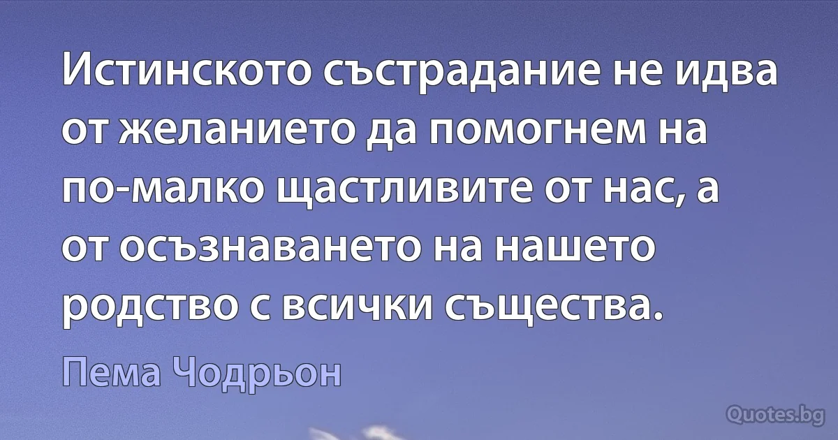 Истинското състрадание не идва от желанието да помогнем на по-малко щастливите от нас, а от осъзнаването на нашето родство с всички същества. (Пема Чодрьон)