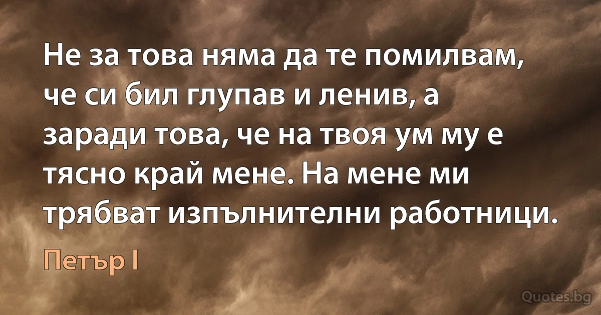 Не за това няма да те помилвам, че си бил глупав и ленив, а заради това, че на твоя ум му е тясно край мене. На мене ми трябват изпълнителни работници. (Петър I)