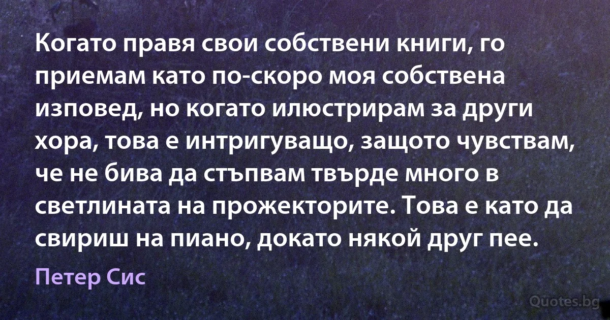 Когато правя свои собствени книги, го приемам като по-скоро моя собствена изповед, но когато илюстрирам за други хора, това е интригуващо, защото чувствам, че не бива да стъпвам твърде много в светлината на прожекторите. Това е като да свириш на пиано, докато някой друг пее. (Петер Сис)