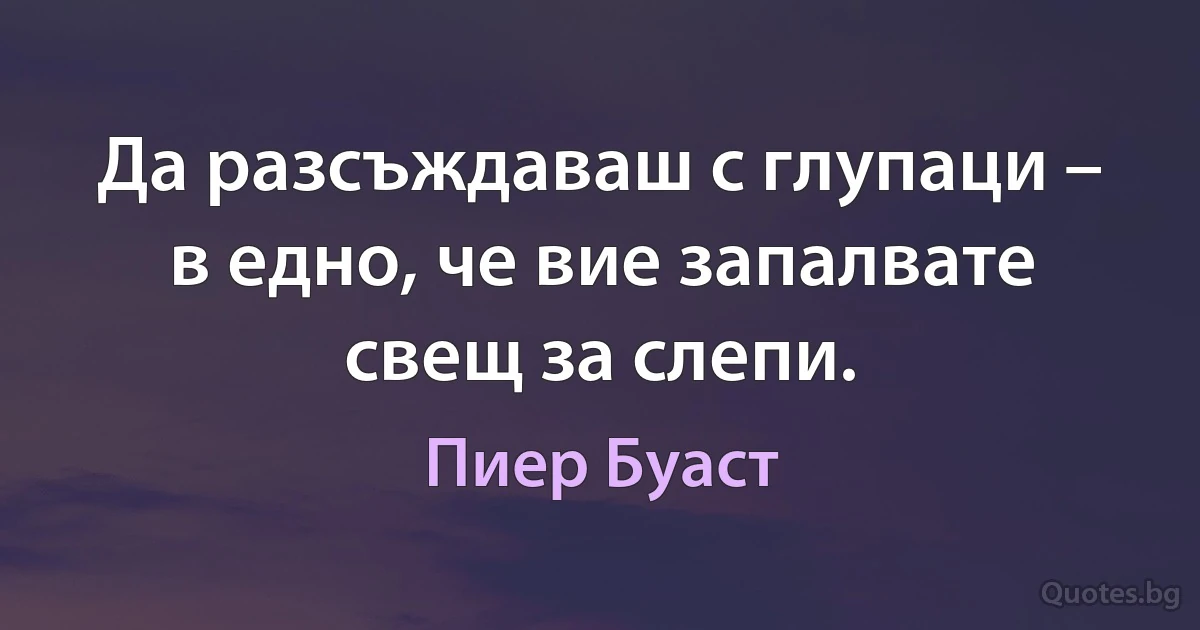 Да разсъждаваш с глупаци – в едно, че вие запалвате свещ за слепи. (Пиер Буаст)