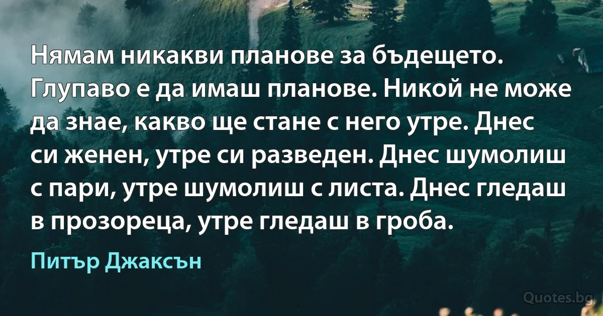 Нямам никакви планове за бъдещето. Глупаво е да имаш планове. Никой не може да знае, какво ще стане с него утре. Днес си женен, утре си разведен. Днес шумолиш с пари, утре шумолиш с листа. Днес гледаш в прозореца, утре гледаш в гроба. (Питър Джаксън)