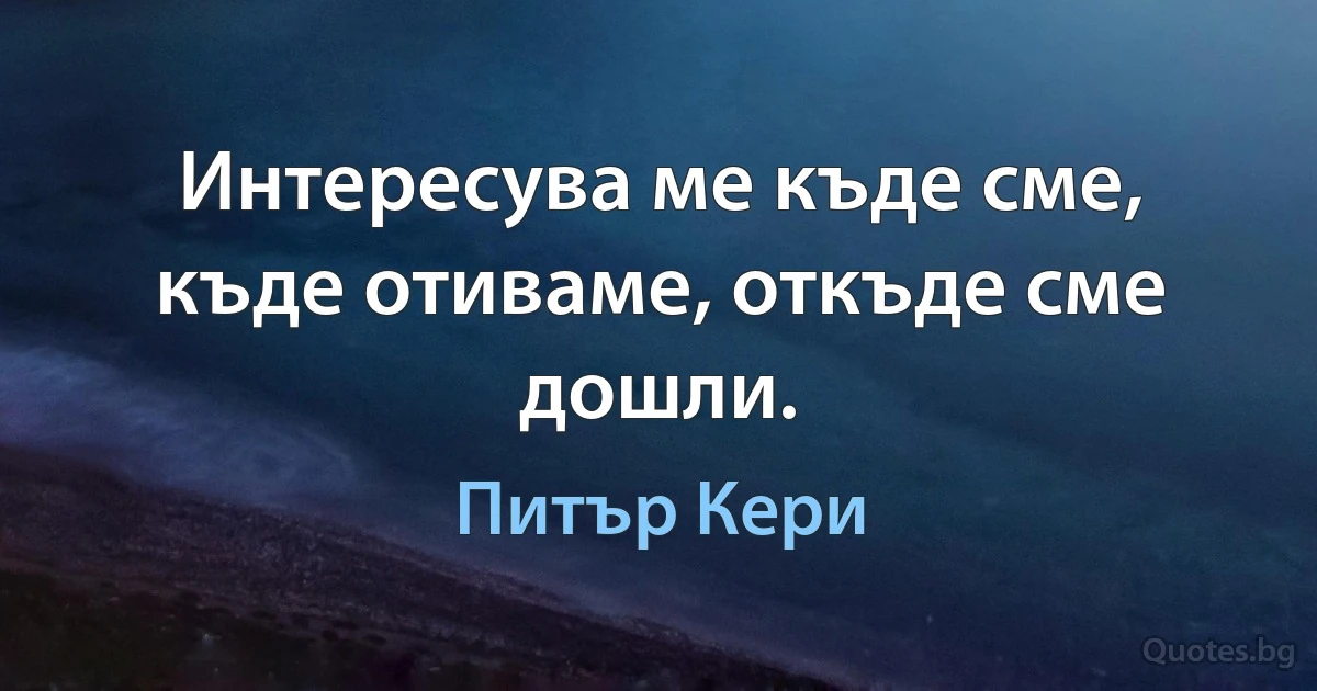 Интересува ме къде сме, къде отиваме, откъде сме дошли. (Питър Кери)