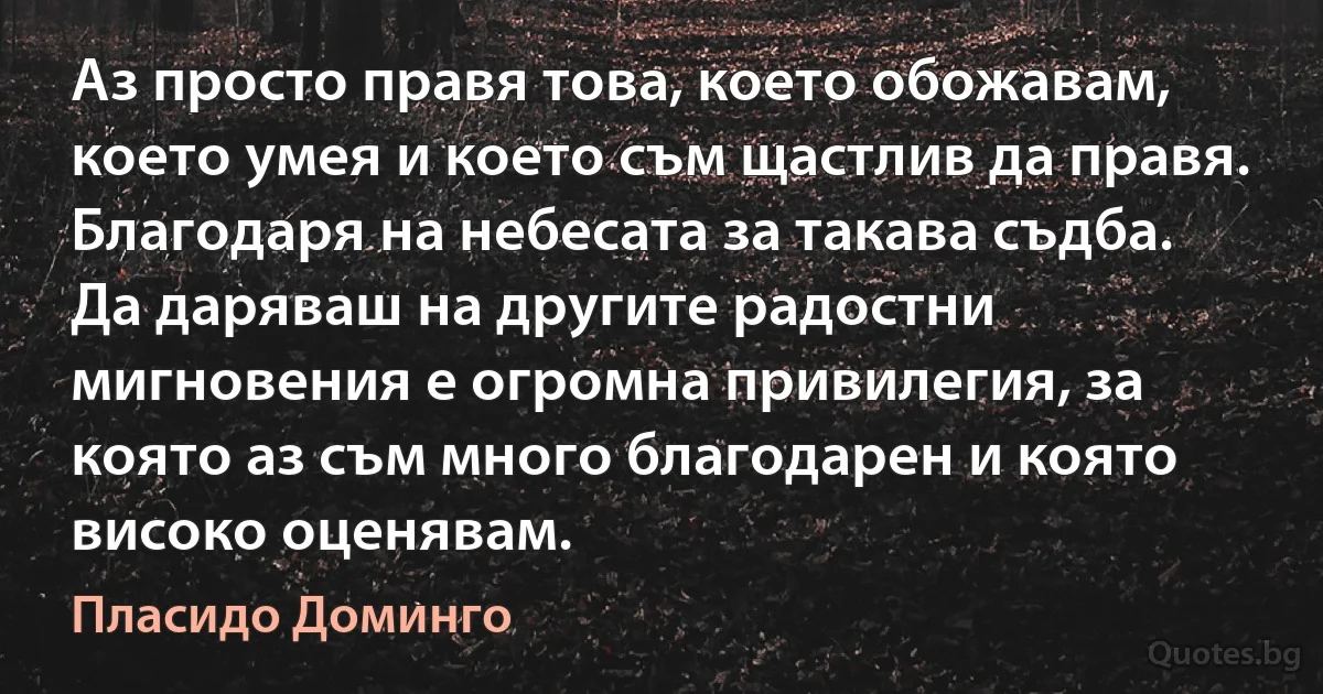 Аз просто правя това, което обожавам, което умея и което съм щастлив да правя. Благодаря на небесата за такава съдба. Да даряваш на другите радостни мигновения е огромна привилегия, за която аз съм много благодарен и която високо оценявам. (Пласидо Доминго)