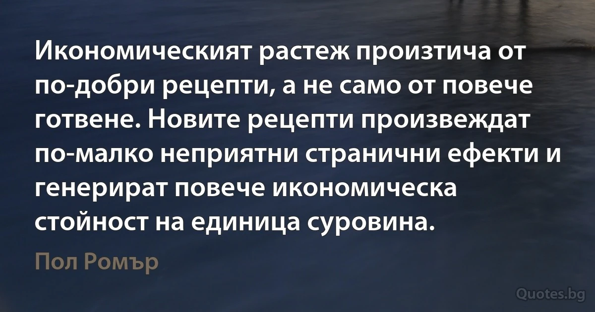 Икономическият растеж произтича от по-добри рецепти, а не само от повече готвене. Новите рецепти произвеждат по-малко неприятни странични ефекти и генерират повече икономическа стойност на единица суровина. (Пол Ромър)