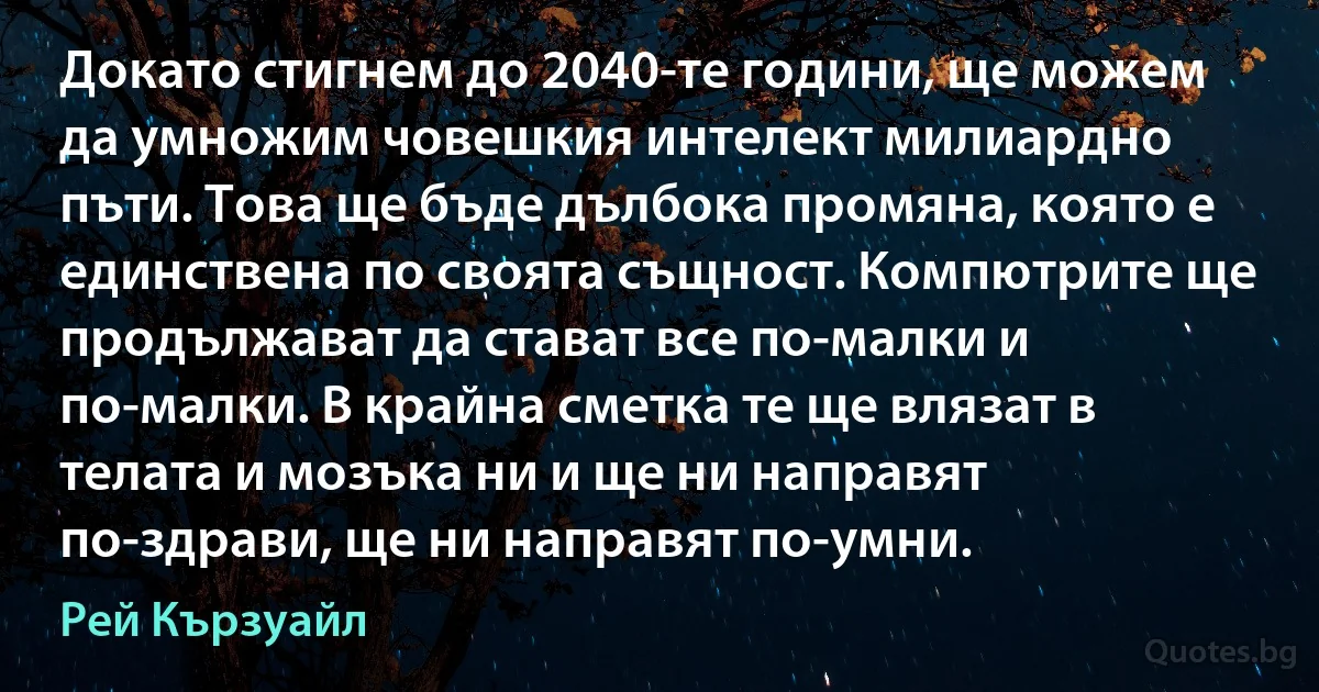 Докато стигнем до 2040-те години, ще можем да умножим човешкия интелект милиардно пъти. Това ще бъде дълбока промяна, която е единствена по своята същност. Компютрите ще продължават да стават все по-малки и по-малки. В крайна сметка те ще влязат в телата и мозъка ни и ще ни направят по-здрави, ще ни направят по-умни. (Рей Кързуайл)