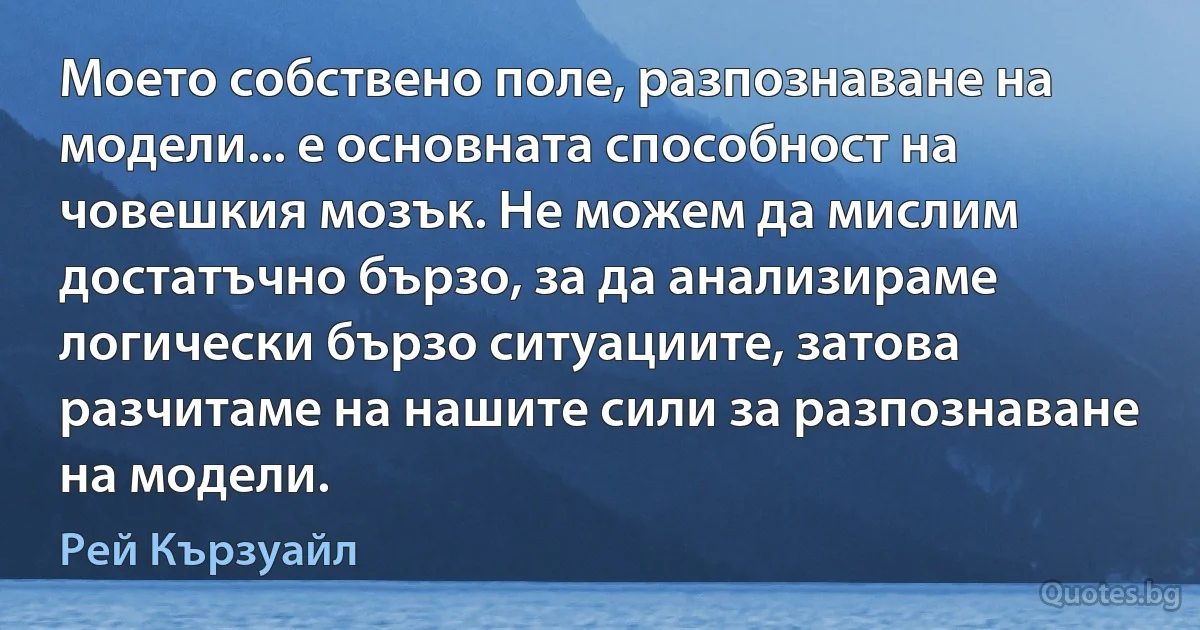 Моето собствено поле, разпознаване на модели... е основната способност на човешкия мозък. Не можем да мислим достатъчно бързо, за да анализираме логически бързо ситуациите, затова разчитаме на нашите сили за разпознаване на модели. (Рей Кързуайл)