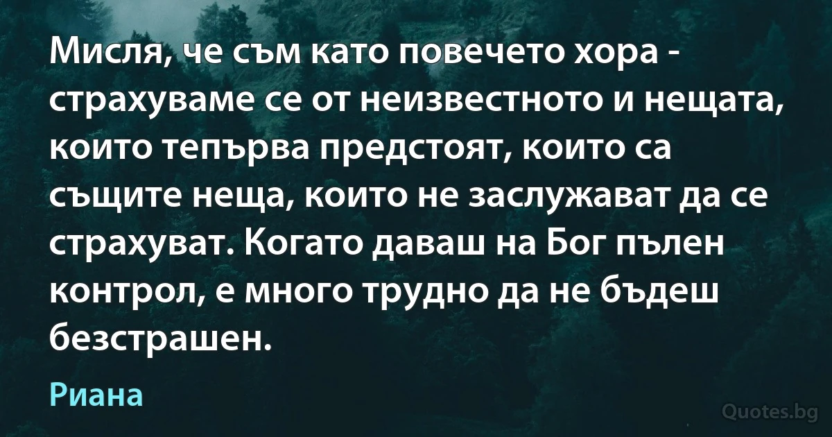 Мисля, че съм като повечето хора - страхуваме се от неизвестното и нещата, които тепърва предстоят, които са същите неща, които не заслужават да се страхуват. Когато даваш на Бог пълен контрол, е много трудно да не бъдеш безстрашен. (Риана)