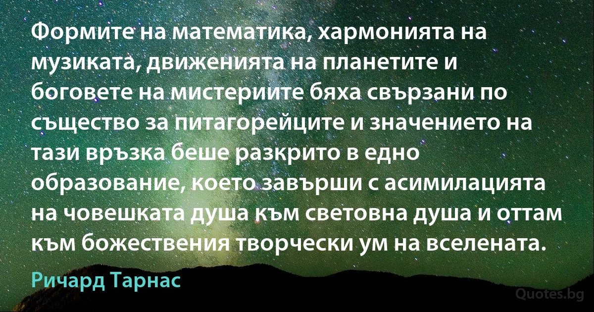 Формите на математика, хармонията на музиката, движенията на планетите и боговете на мистериите бяха свързани по същество за питагорейците и значението на тази връзка беше разкрито в едно образование, което завърши с асимилацията на човешката душа към световна душа и оттам към божествения творчески ум на вселената. (Ричард Тарнас)