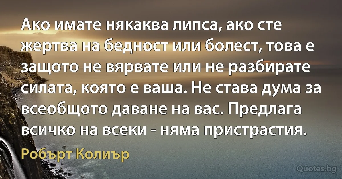 Ако имате някаква липса, ако сте жертва на бедност или болест, това е защото не вярвате или не разбирате силата, която е ваша. Не става дума за всеобщото даване на вас. Предлага всичко на всеки - няма пристрастия. (Робърт Колиър)