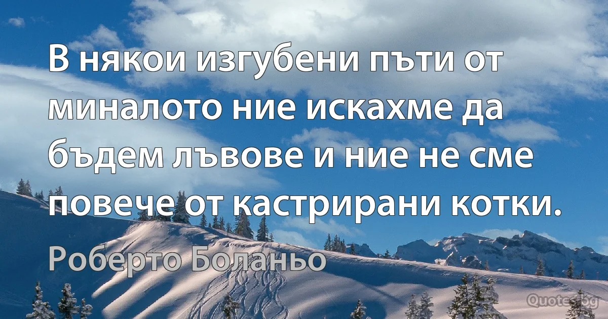 В някои изгубени пъти от миналото ние искахме да бъдем лъвове и ние не сме повече от кастрирани котки. (Роберто Боланьо)