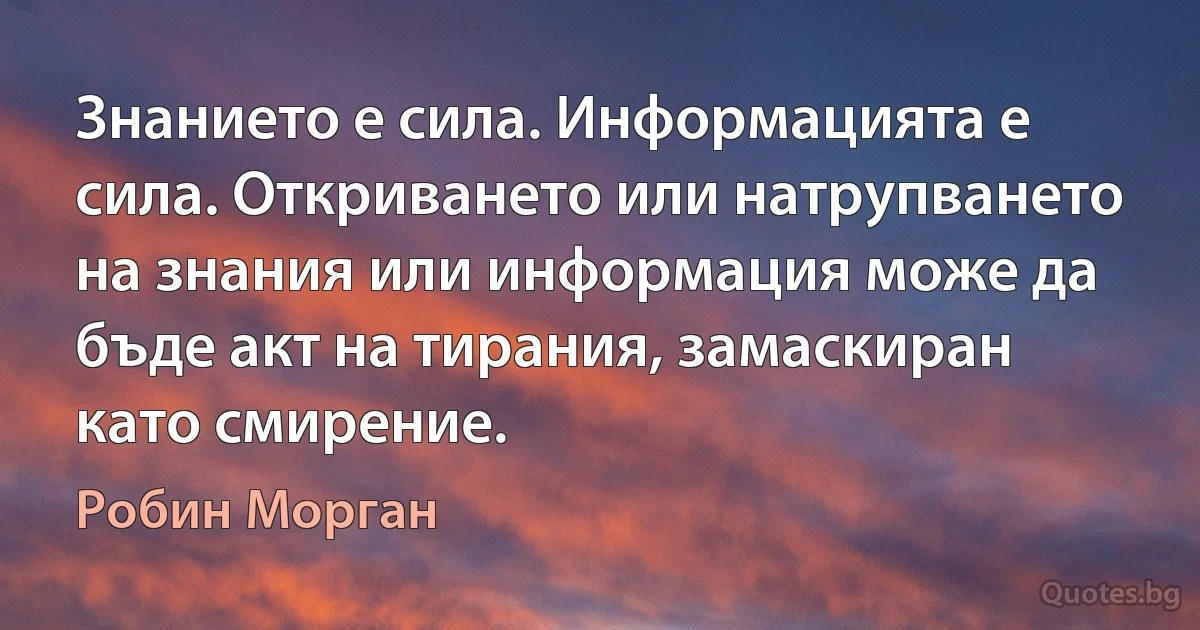 Знанието е сила. Информацията е сила. Откриването или натрупването на знания или информация може да бъде акт на тирания, замаскиран като смирение. (Робин Морган)