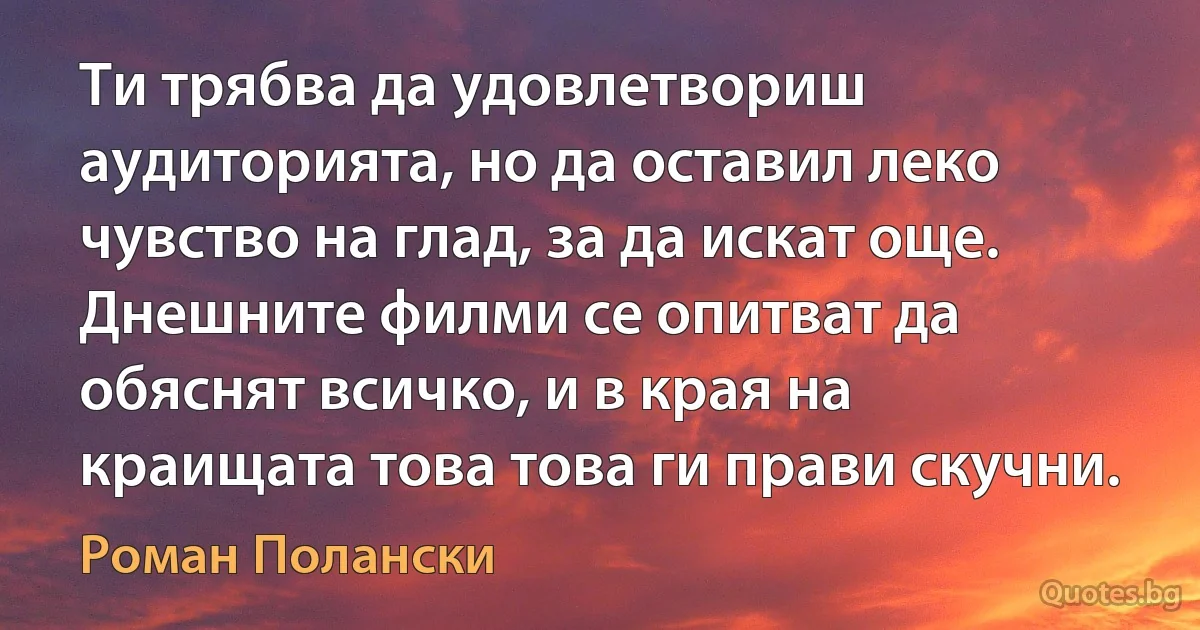 Ти трябва да удовлетвориш аудиторията, но да оставил леко чувство на глад, за да искат още. Днешните филми се опитват да обяснят всичко, и в края на краищата това това ги прави скучни. (Роман Полански)