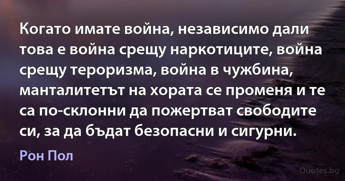 Когато имате война, независимо дали това е война срещу наркотиците, война срещу тероризма, война в чужбина, манталитетът на хората се променя и те са по-склонни да пожертват свободите си, за да бъдат безопасни и сигурни. (Рон Пол)