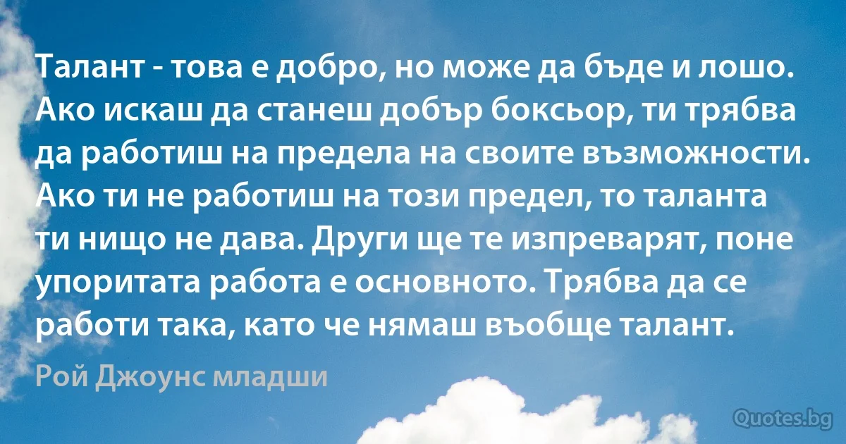 Талант - това е добро, но може да бъде и лошо. Ако искаш да станеш добър боксьор, ти трябва да работиш на предела на своите възможности. Ако ти не работиш на този предел, то таланта ти нищо не дава. Други ще те изпреварят, поне упоритата работа е основното. Трябва да се работи така, като че нямаш въобще талант. (Рой Джоунс младши)