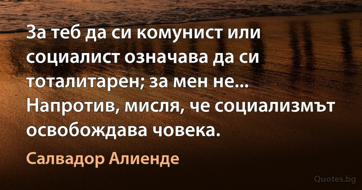 За теб да си комунист или социалист означава да си тоталитарен; за мен не... Напротив, мисля, че социализмът освобождава човека. (Салвадор Алиенде)